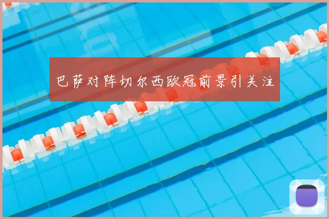 巴萨对阵切尔西欧冠前景引关注