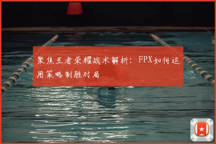 聚焦王者荣耀战术解析：FPX如何运用策略制胜对局