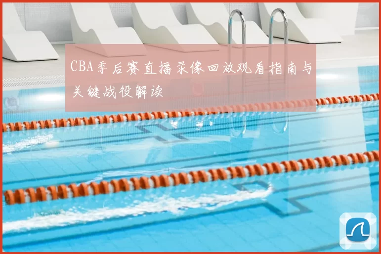 CBA季后赛直播录像回放观看指南与关键战役解读