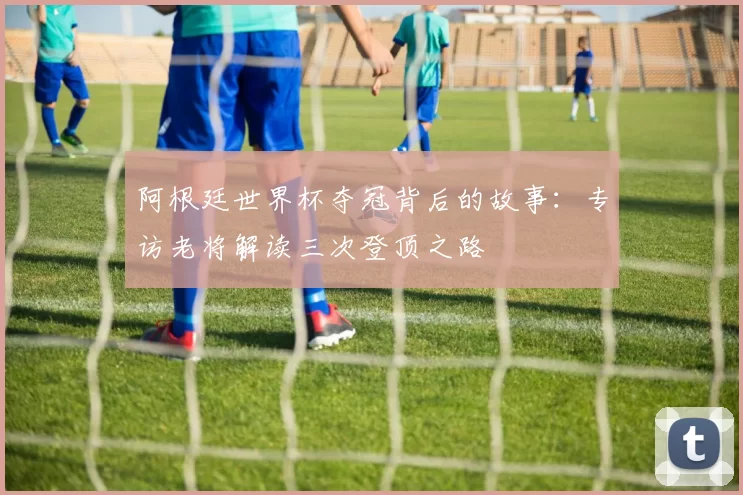 阿根廷世界杯夺冠背后的故事:专访老将解读三次登顶之路