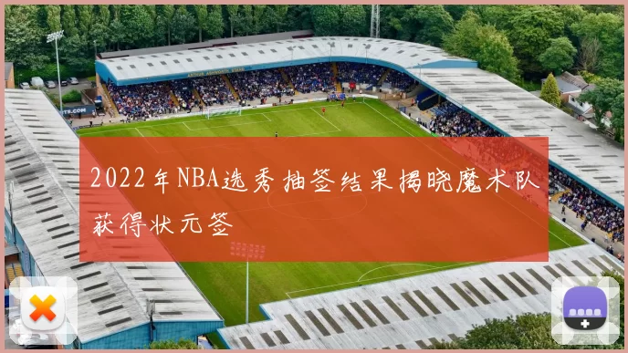 2022年NBA选秀抽签结果揭晓魔术队获得状元签