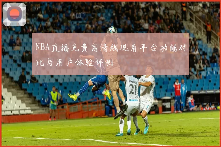 NBA直播免费高清线观看平台功能对比与用户体验评测