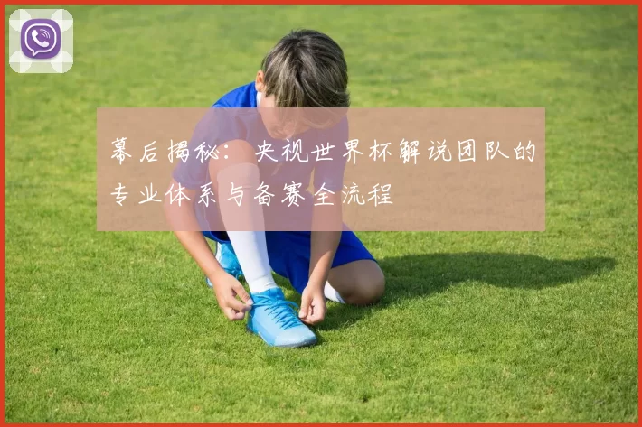 幕后揭秘：央视世界杯解说团队的专业体系与备赛全流程
