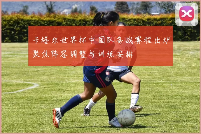 卡塔尔世界杯中国队备战赛程出炉聚焦阵容调整与训练安排