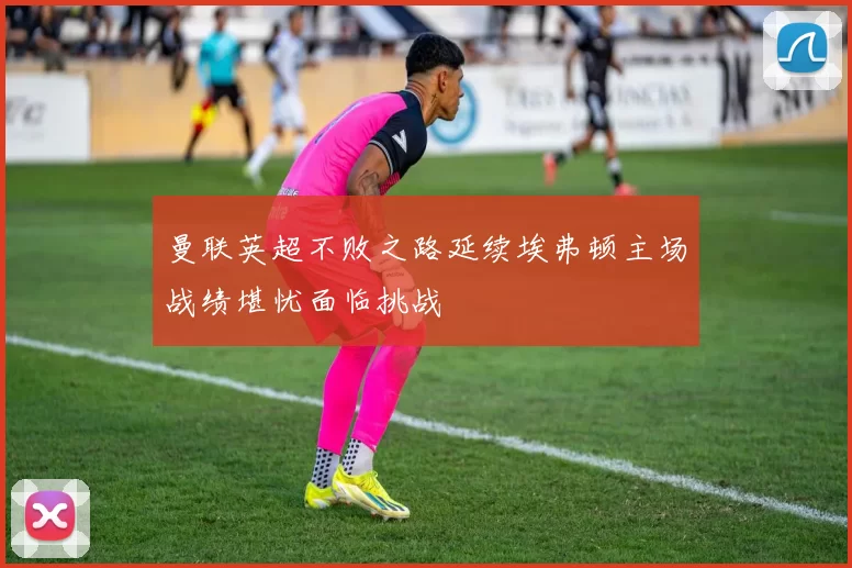 曼联英超不败之路延续埃弗顿主场战绩堪忧面临挑战