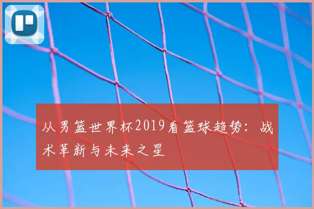 从男篮世界杯2019看篮球趋势：战术革新与未来之星