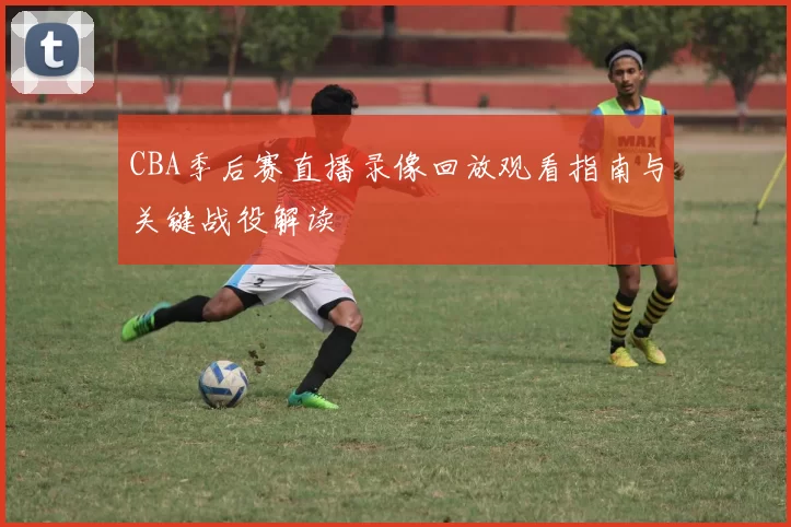 CBA季后赛直播录像回放观看指南与关键战役解读