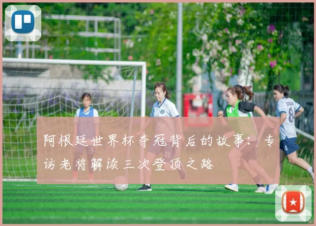 阿根廷世界杯夺冠背后的故事：专访老将解读三次登顶之路
