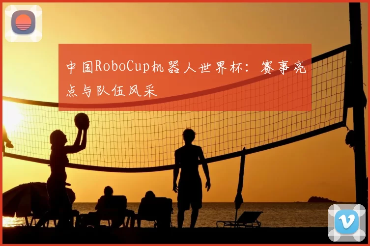 中国RoboCup机器人世界杯：赛事亮点与队伍风采