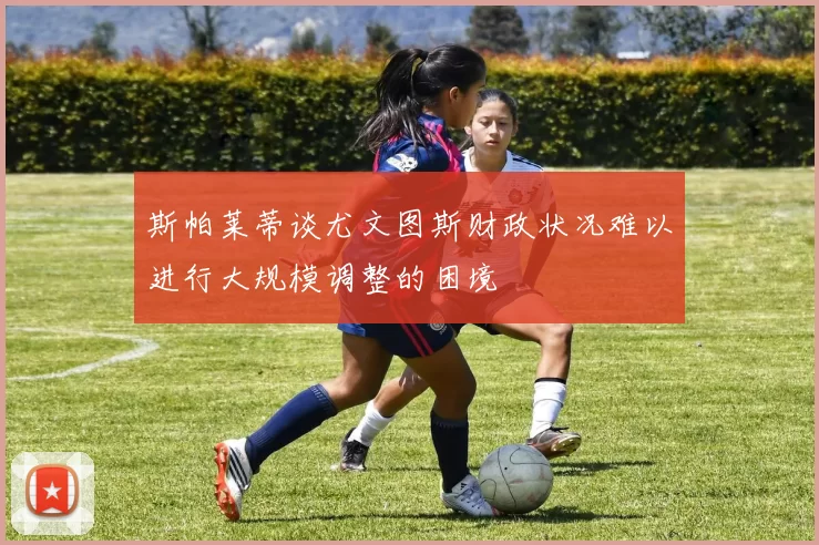 斯帕莱蒂谈尤文图斯财政状况难以进行大规模调整的困境