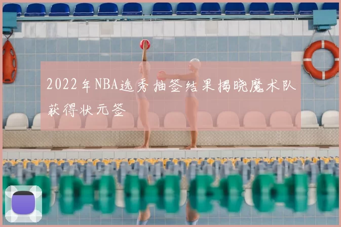 2022年NBA选秀抽签结果揭晓魔术队获得状元签