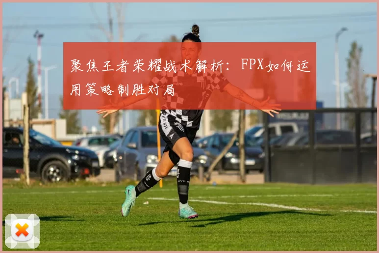 聚焦王者荣耀战术解析：FPX如何运用策略制胜对局