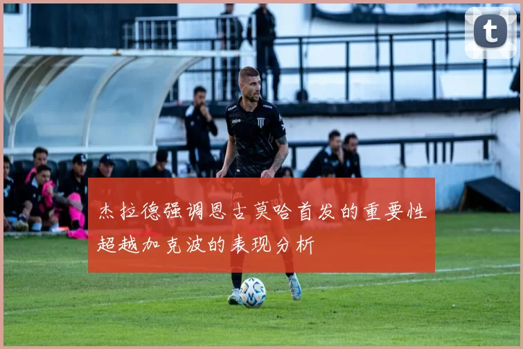 杰拉德强调恩古莫哈首发的重要性超越加克波的表现分析