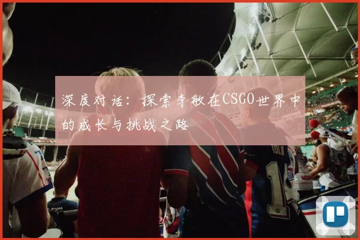 深度对话:探索李敏在CSGO世界中的成长与挑战之路