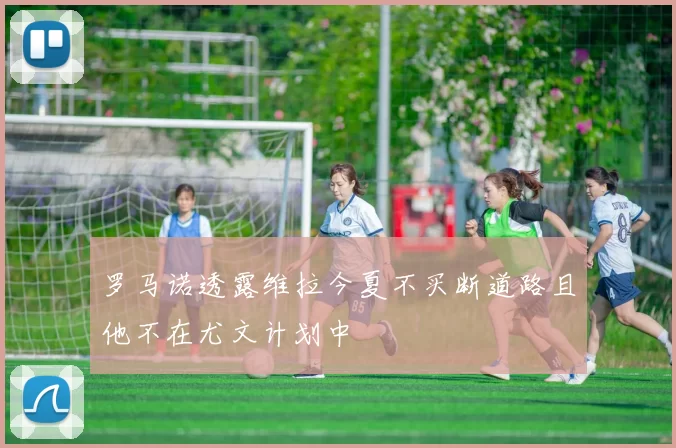 罗马诺透露维拉今夏不买断道路且他不在尤文计划中