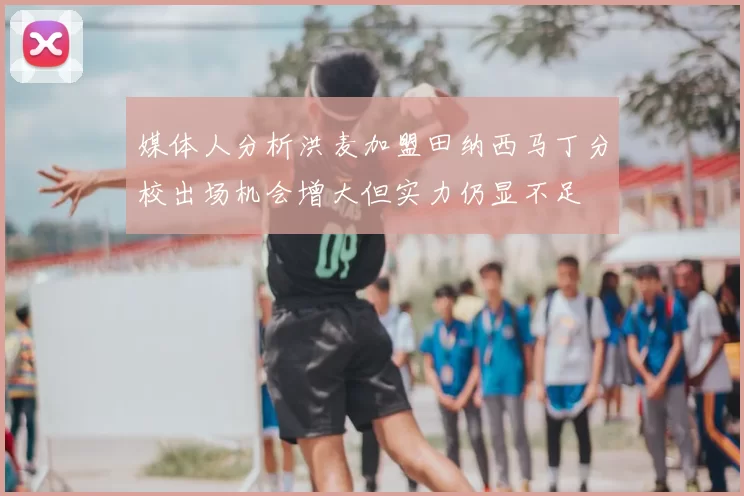 媒体人分析洪麦加盟田纳西马丁分校出场机会增大但实力仍显不足