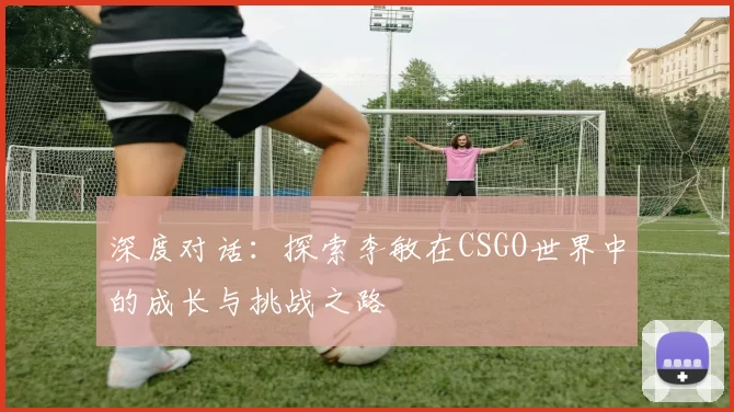 深度对话：探索李敏在CSGO世界中的成长与挑战之路