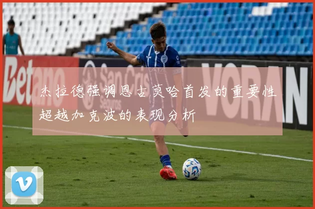 杰拉德强调恩古莫哈首发的重要性超越加克波的表现分析