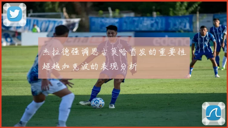 杰拉德强调恩古莫哈首发的重要性超越加克波的表现分析