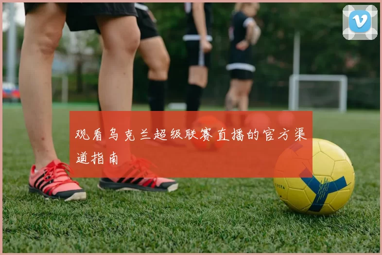 观看乌克兰超级联赛直播的官方渠道指南