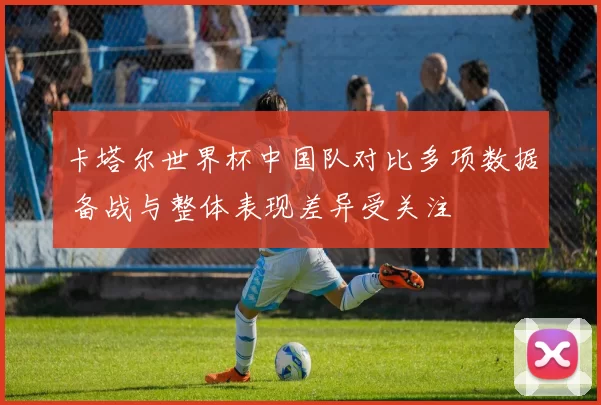 卡塔尔世界杯中国队对比多项数据 备战与整体表现差异受关注