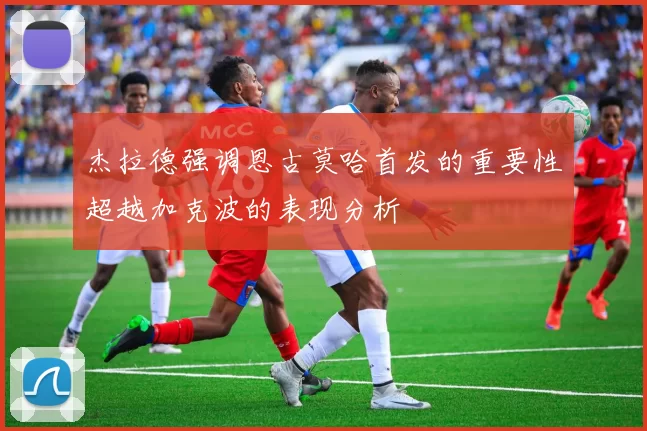 杰拉德强调恩古莫哈首发的重要性超越加克波的表现分析