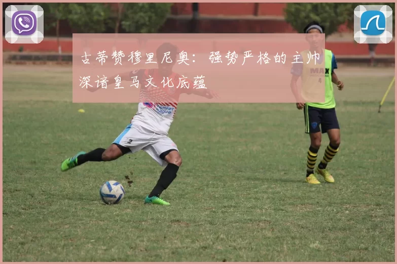 古蒂赞穆里尼奥:强势严格的主帅深谙皇马文化底蕴