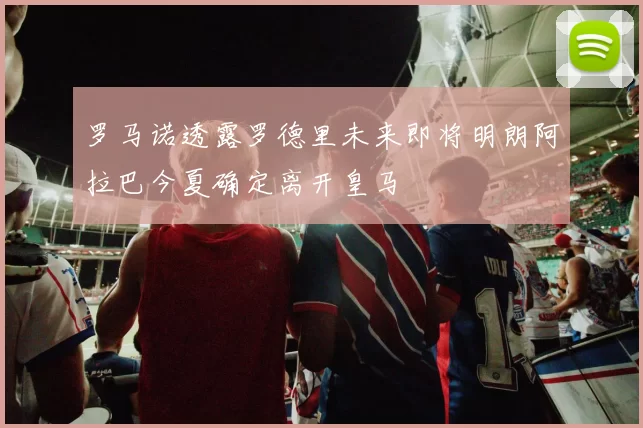 罗马诺透露罗德里未来即将明朗阿拉巴今夏确定离开皇马