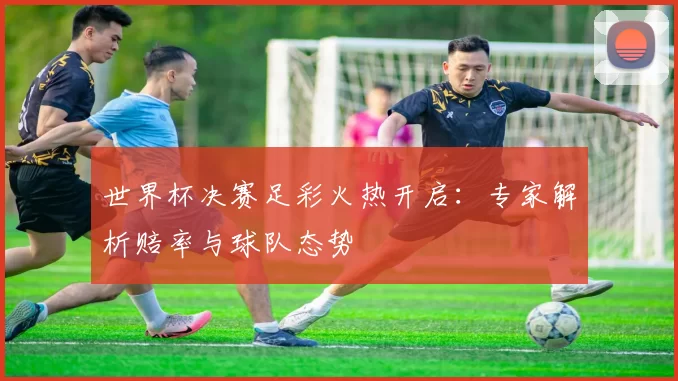 世界杯决赛足彩火热开启：专家解析赔率与球队态势