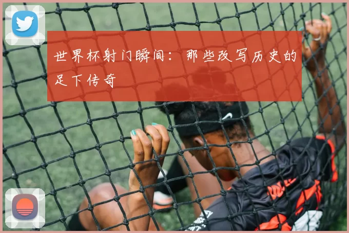 世界杯射门瞬间：那些改写历史的足下传奇