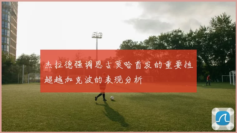 杰拉德强调恩古莫哈首发的重要性超越加克波的表现分析