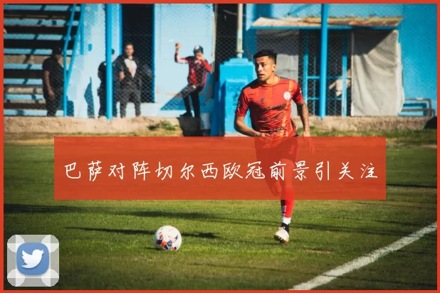 巴萨对阵切尔西欧冠前景引关注
