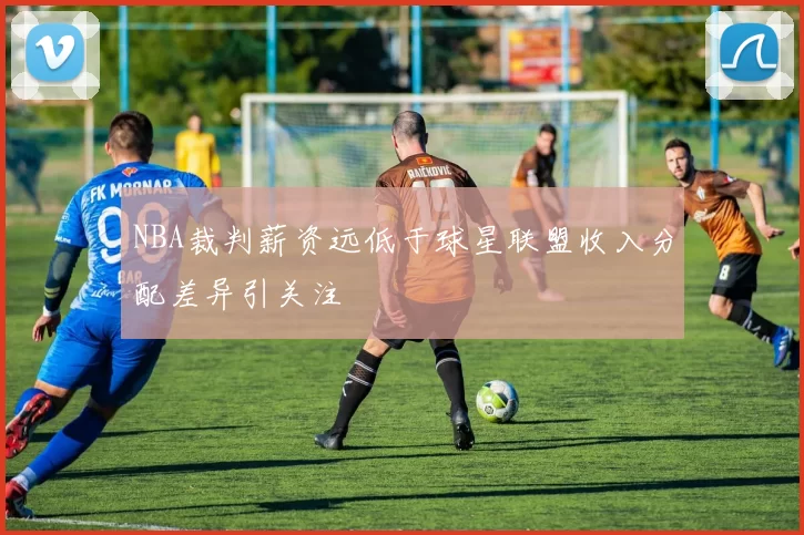 NBA裁判薪资远低于球星联盟收入分配差异引关注