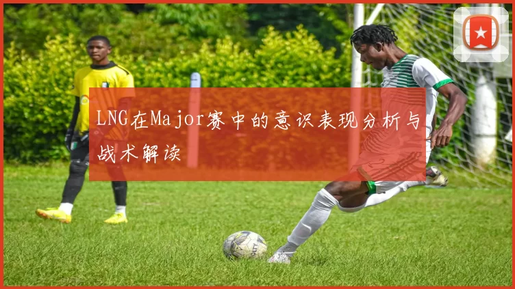 LNG在Major赛中的意识表现分析与战术解读