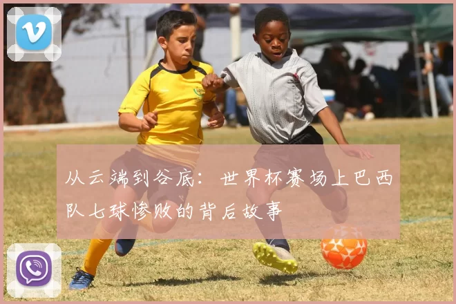 从云端到谷底：世界杯赛场上巴西队七球惨败的背后故事