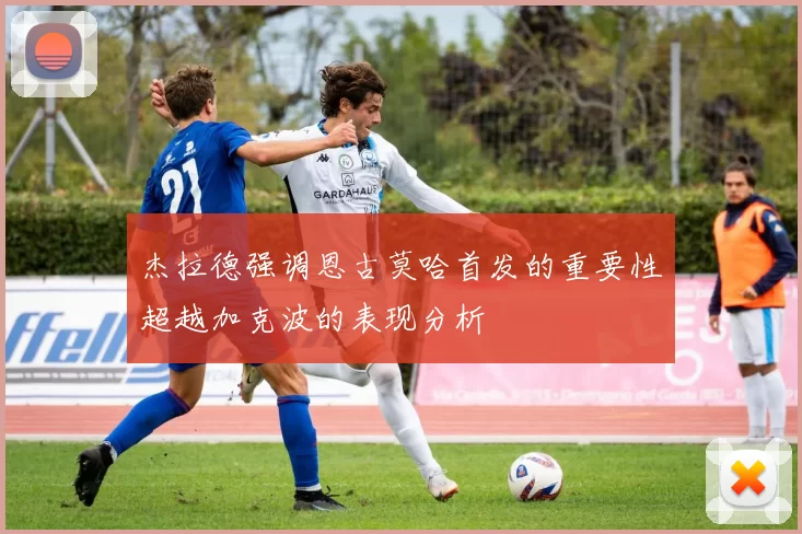 杰拉德强调恩古莫哈首发的重要性超越加克波的表现分析