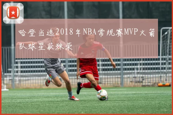 哈登当选2018年NBA常规赛MVP火箭队球星获殊荣