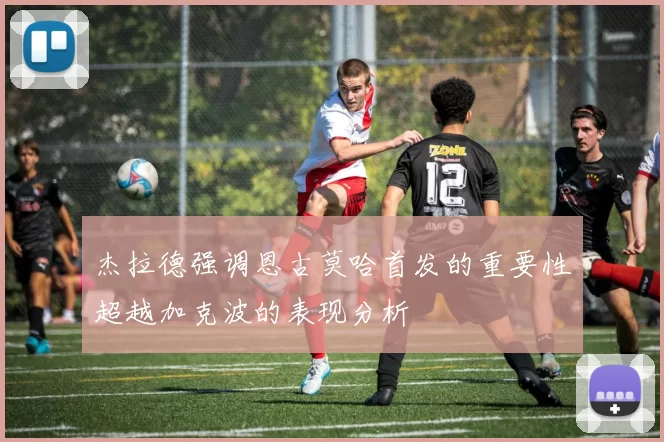 杰拉德强调恩古莫哈首发的重要性超越加克波的表现分析