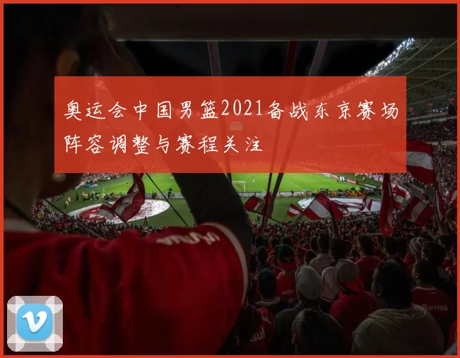 奥运会中国男篮2021备战东京赛场阵容调整与赛程关注